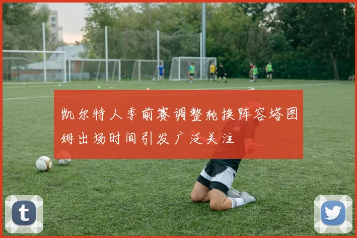 凯尔特人季前赛调整轮换阵容塔图姆出场时间引发广泛关注
