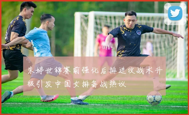 朱婷世锦赛前强化后排进攻战术升级引发中国女排备战热议