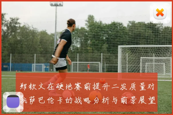 郑钦文在硬地赛前提升二发质量对抗萨巴伦卡的战略分析与前景展望