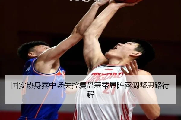 国安热身赛中场失控复盘塞蒂恩阵容调整思路待解