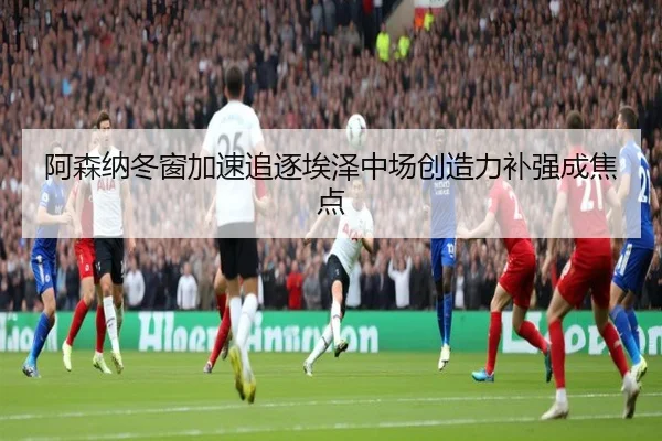 阿森纳冬窗加速追逐埃泽中场创造力补强成焦点