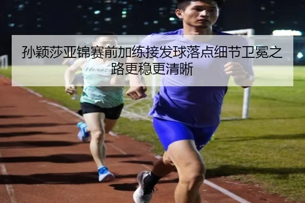 孙颖莎亚锦赛前加练接发球落点细节卫冕之路更稳更清晰